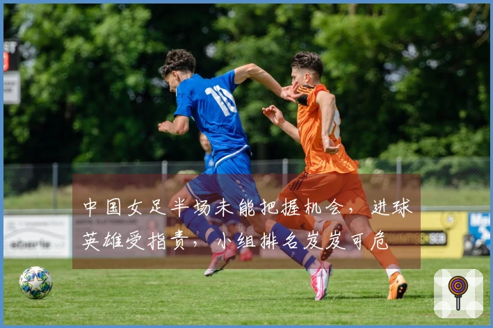 中国女足半场未能把握机会，进球英雄受指责，小组排名岌岌可危