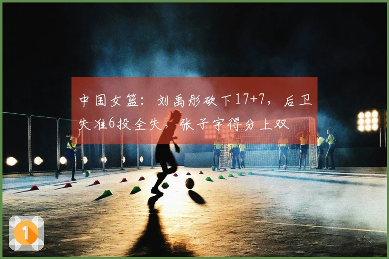 中国女篮：刘禹彤砍下17+7，后卫失准6投全失，张子宇得分上双
