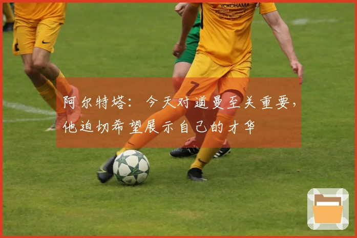阿尔特塔：今天对道曼至关重要，他迫切希望展示自己的才华