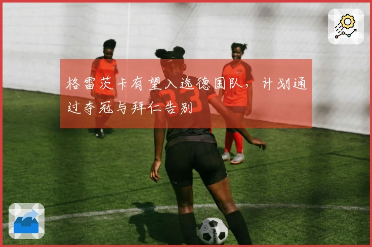 格雷茨卡有望入选德国队，计划通过夺冠与拜仁告别