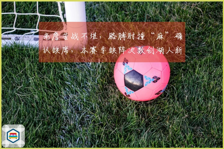 老詹苦战不堪，胳膊肘撞“麻”确认缺席，本赛季缺阵次数创湖人新纪录