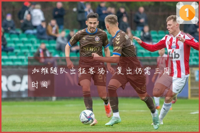 加维随队出征客场，复出仍需三周时间