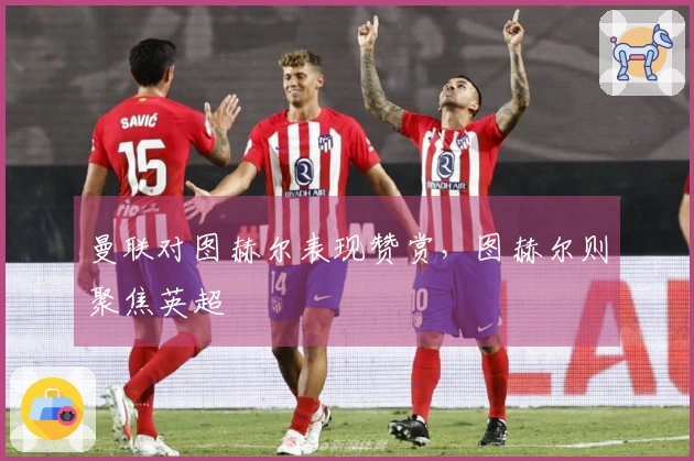 曼联对图赫尔表现赞赏，图赫尔则聚焦英超