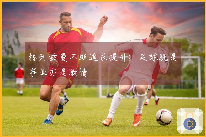格列兹曼不断追求提升；足球既是事业亦是激情