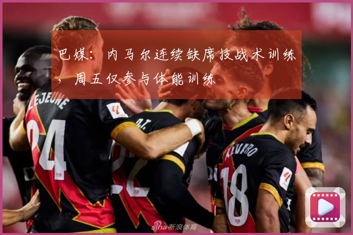 巴媒：内马尔连续缺席技战术训练，周五仅参与体能训练
