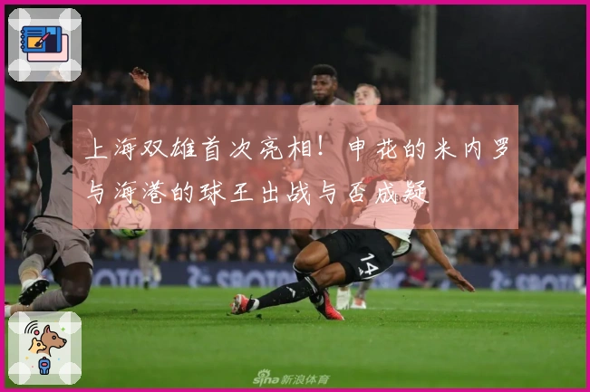 上海双雄首次亮相！申花的米内罗与海港的球王出战与否成疑