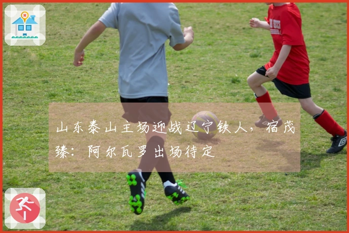山东泰山主场迎战辽宁铁人，宿茂臻：阿尔瓦罗出场待定