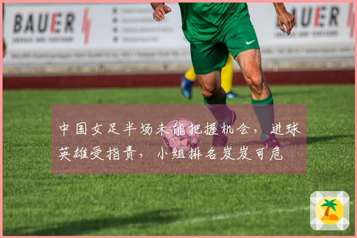 中国女足半场未能把握机会，进球英雄受指责，小组排名岌岌可危