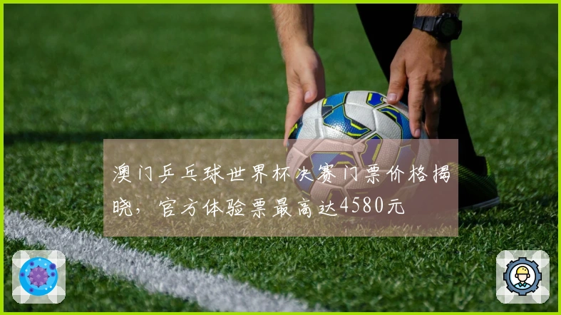 澳门乒乓球世界杯决赛门票价格揭晓，官方体验票最高达4580元