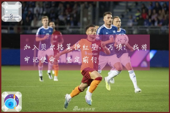 加入贝尔格莱德红星，万项：我将牢记使命，坚定前行