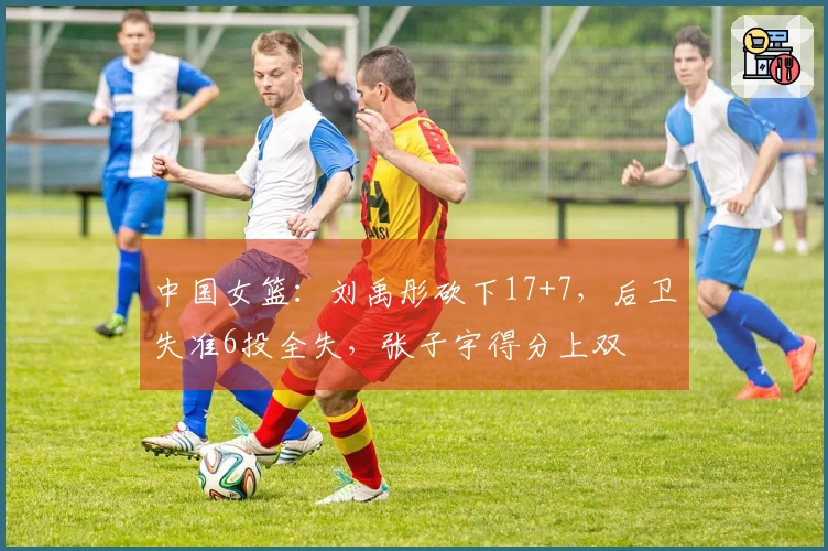 中国女篮：刘禹彤砍下17+7，后卫失准6投全失，张子宇得分上双